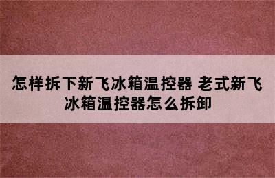 怎样拆下新飞冰箱温控器 老式新飞冰箱温控器怎么拆卸